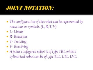    The configuration of the robot can be represented by
    notations or symbols. (L, R, T, V)
   L- Linear
   R- Rotation
   T- Twisting
   V- Revolving
   A polar configured robot is of type TRL while a
    cylindrical robot can be of type TLL, LTL, LVL.
 