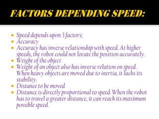  Speed depends upon 3 factors;
 Accuracy
 Accuracy has inverse relationship with speed. At higher
  speeds, the robot could not locate the position accurately.
 Weight of the object
 Weight of an object also has inverse relation on speed.
  When heavy objects are moved due to inertia, it lacks its
  stability.
 Distance to be moved
 Distance is directly proportional to speed. When the robot
  has to travel a greater distance, it can reach its maximum
  possible speed.
 