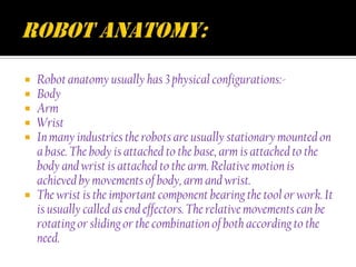   Robot anatomy usually has 3 physical configurations:-
   Body
   Arm
   Wrist
   In many industries the robots are usually stationary mounted on
    a base. The body is attached to the base, arm is attached to the
    body and wrist is attached to the arm. Relative motion is
    achieved by movements of body, arm and wrist.
   The wrist is the important component bearing the tool or work. It
    is usually called as end effectors. The relative movements can be
    rotating or sliding or the combination of both according to the
    need.
 