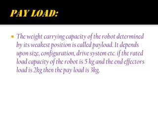    The weight carrying capacity of the robot determined
    by its weakest position is called payload. It depends
    upon size, configuration, drive system etc. if the rated
    load capacity of the robot is 5 kg and the end effectors
    load is 2kg then the pay load is 3kg.
 