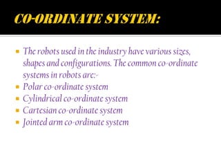    The robots used in the industry have various sizes,
    shapes and configurations. The common co-ordinate
    systems in robots are:-
   Polar co-ordinate system
   Cylindrical co-ordinate system
   Cartesian co-ordinate system
   Jointed arm co-ordinate system
 
