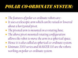    The features of polar co-ordinate robots are:-
   It uses a telescopic arm which can be raised or lowered
    about a horizontal pivot.
   The pivoted arm is mounted on a rotating base.
   The above pivot mounted rotating configuration
    allows the robot to move the arm in a spherical space.
   Hence it is also called as spherical co-ordinate system.
   Unimate 2000 series and MAKER 110 are the robots
    working on polar co-ordinate system.
 