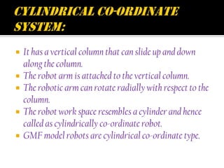    It has a vertical column that can slide up and down
    along the column.
   The robot arm is attached to the vertical column.
   The robotic arm can rotate radially with respect to the
    column.
   The robot work space resembles a cylinder and hence
    called as cylindrically co-ordinate robot.
   GMF model robots are cylindrical co-ordinate type.
 