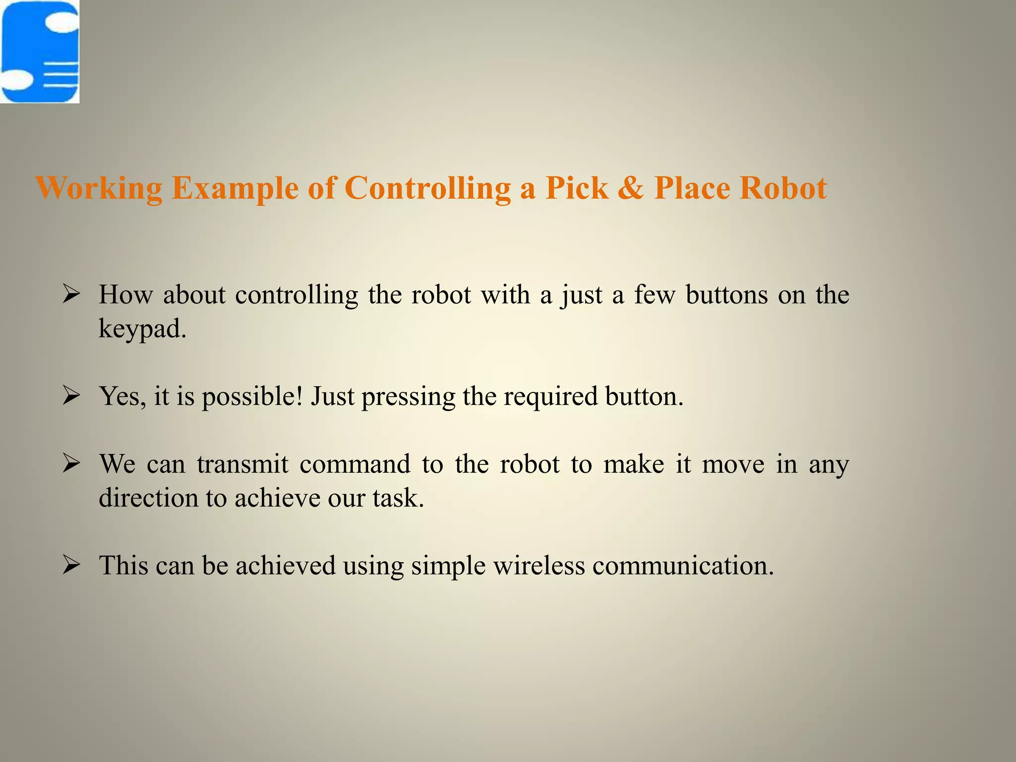 Working Example of Controlling a Pick & Place Robot
 How about controlling the robot with a just a few buttons on the
keypad.
 Yes, it is possible! Just pressing the required button.
 We can transmit command to the robot to make it move in any
direction to achieve our task.
 This can be achieved using simple wireless communication.
 