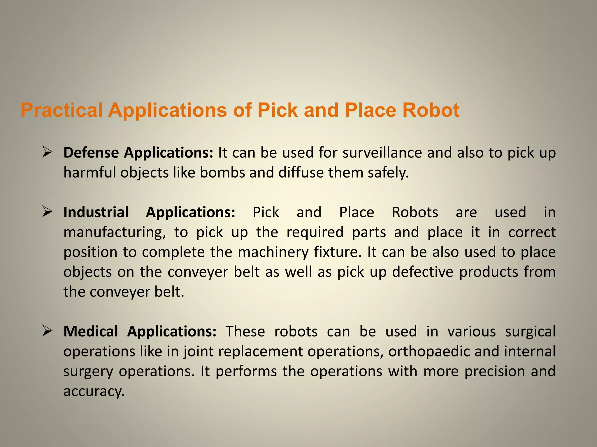 Practical Applications of Pick and Place Robot
 Defense Applications: It can be used for surveillance and also to pick up
harmful objects like bombs and diffuse them safely.
 Industrial Applications: Pick and Place Robots are used in
manufacturing, to pick up the required parts and place it in correct
position to complete the machinery fixture. It can be also used to place
objects on the conveyer belt as well as pick up defective products from
the conveyer belt.
 Medical Applications: These robots can be used in various surgical
operations like in joint replacement operations, orthopaedic and internal
surgery operations. It performs the operations with more precision and
accuracy.
 