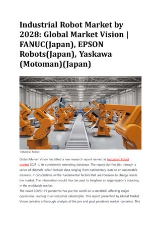 Industrial Robot Market by
2028: Global Market Vision |
FANUC(Japan), EPSON
Robots(Japan), Yaskawa
(Motoman)(Japan)
Industrial Robot
Global Market Vision has titled a new research report named as Industrial Robot
market 2021 to its consistently extending database. The report clarifies this through a
series of channels which include data ranging from rudimentary data to an undeniable
estimate. It consolidates all the fundamental factors that are foreseen to change inside
the market. The information would thus be used to heighten an organization’s standing
in the worldwide market.
The novel COVID-19 pandemic has put the world on a standstill, affecting major
operations, leading to an industrial catastrophe. This report presented by Global Market
Vision contains a thorough analysis of the pre and post pandemic market scenarios. This
 