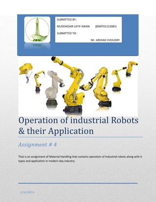 Operation of industrial Robots
& their Application
Assignment # 4
That is an assignment of Material Handling that contains operation of Industrial robots along with it
types and application in modern day industry.
1/6/2016
SUBMITTED BY:
MUDDASSAR LATIF AWAN (BSMT01123085)
SUBMITTED TO:
Mr. ARSHAD CHOUDRY
 