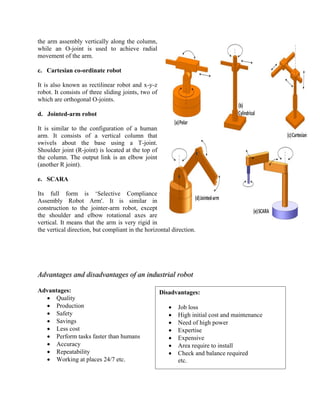 the arm assembly vertically along the column,
while an O-joint is used to achieve radial
movement of the arm.
c. Cartesian co-ordinate robot
It is also known as rectilinear robot and x-y-z
robot. It consists of three sliding joints, two of
which are orthogonal O-joints.
d. Jointed-arm robot
It is similar to the configuration of a human
arm. It consists of a vertical column that
swivels about the base using a T-joint.
Shoulder joint (R-joint) is located at the top of
the column. The output link is an elbow joint
(another R joint).
e. SCARA
Its full form is ‘Selective Compliance
Assembly Robot Arm'. It is similar in
construction to the jointer-arm robot, except
the shoulder and elbow rotational axes are
vertical. It means that the arm is very rigid in
the vertical direction, but compliant in the horizontal direction.
Advantages and disadvantages of an industrial robot
Advantages:
 Quality
 Production
 Safety
 Savings
 Less cost
 Perform tasks faster than humans
 Accuracy
 Repeatability
 Working at places 24/7 etc.
Disadvantages:
 Job loss
 High initial cost and maintenance
 Need of high power
 Expertise
 Expensive
 Area require to install
 Check and balance required
etc.
 