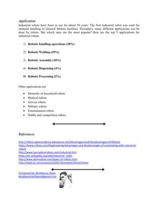 Application
Industrial robots have been in use for about 50 years. The first industrial robot was used for
material handling in General Motors facilities. Nowadays, many different applications can be
done by robots. But which ones are the most popular? Here are the top 5 applications for
industrial robots:
1) Robotic handling operations (38%)
2) Robotic Welding (29%)
3) Robotic Assembly (10%)
4) Robotic Dispensing (4%)
5) Robotic Processing (2%)
Other applications are
 Domestic or household robots
 Medical robots
 Service robots
 Military robots
 Entertainment robots
 Hobby and competition robots
References
http://14hmj.qataracademy.wikispaces.net/Advantages+and+Disadvantages+of+Robots
https://www.robots.com/blog/viewing/advantages-and-disadvantages-of-automating-with-industrial-
robots
http://www.learnaboutrobots.com/industrial.htm
https://en.wikipedia.org/wiki/Industrial_robot
http://www.allonrobots.com/types-of-robots.html
http://nptel.ac.in/courses/112103174/module7/lec5/3.html
Composed by: Muddassar Awan
Muddassarlatifawan@gmail.com
 