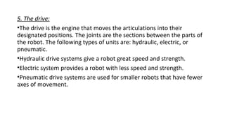 5. The drive:
•The drive is the engine that moves the articulations into their
designated positions. The joints are the sections between the parts of
the robot. The following types of units are: hydraulic, electric, or
pneumatic.
•Hydraulic drive systems give a robot great speed and strength.
•Electric system provides a robot with less speed and strength.
•Pneumatic drive systems are used for smaller robots that have fewer
axes of movement.
 