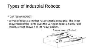 Types of Industrial Robots:
CARTESIAN ROBOT:
• A type of robotic arm that has prismatic joints only. The linear
movement of the joints gives the Cartesian robot a highly rigid
structure that allows it to lift heavy objects.
 