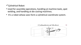 Cylindrical Robot:
• Used for assembly operations, handling at machine tools, spot
welding, and handling at die casting machines.
• It's a robot whose axes form a cylindrical coordinate system.
 