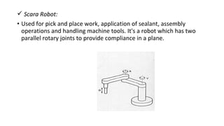 Scara Robot:
• Used for pick and place work, application of sealant, assembly
operations and handling machine tools. It's a robot which has two
parallel rotary joints to provide compliance in a plane.
 
