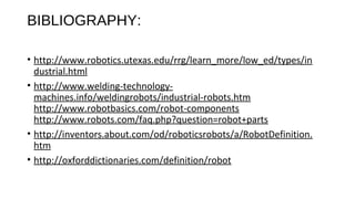 BIBLIOGRAPHY:
• http://www.robotics.utexas.edu/rrg/learn_more/low_ed/types/in
dustrial.html
• http://www.welding-technology-
machines.info/weldingrobots/industrial-robots.htm
http://www.robotbasics.com/robot-components
http://www.robots.com/faq.php?question=robot+parts
• http://inventors.about.com/od/roboticsrobots/a/RobotDefinition.
htm
• http://oxforddictionaries.com/definition/robot
 