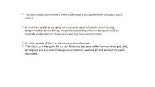  The word robot was invented in the 20th century and comes from the Czech word
robota.
 A machine capable of carrying out a complex series of actions automatically,
programmable, that is to say, a machine resembling a human being and able to
replicate certain human movements and functions automatically.
 A robot consists of electric, electronic and mechanical.
 The Robots are very good for certain functions, because unlike humans never get tired,
or fatigued and can work in dangerous conditions, without air and without the easily
distracted.
 