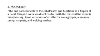 3. The end part:
•The end part connects to the robot's arm and functions as a fingers of
a hand. This part comes in direct contact with the material the robot is
manipulating. Some variations of an effector are a gripper, a vacuum
pump, magnets, and welding torches.
 