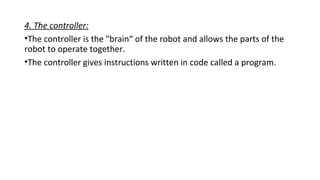 4. The controller:
•The controller is the "brain“ of the robot and allows the parts of the
robot to operate together.
•The controller gives instructions written in code called a program.
 