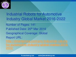 Industrial Robots for Automotive
Industry Global Market 2016-2022
Number of Pages: 141
Published Date: 20th Mar 2016
Geographical Coverage: Global
Report URL:
http://emarketorg.com/pro/industrial-robots-
for-automotive-industry-global-market-2016-
2022/
© emarketorg.com sales@emarketorg.com
 