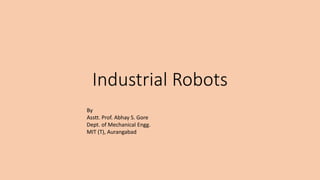 Industrial Robots
By
Asstt. Prof. Abhay S. Gore
Dept. of Mechanical Engg.
MIT (T), Aurangabad
 
