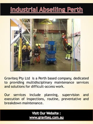 11
Graviteq Pty Ltd is a Perth based company, dedicated
to providing multidisciplinary maintenance services
and solutions for difficult-access work.
Our services include planning, supervision and
execution of inspections, routine, preventative and
breakdown maintenance.
 
