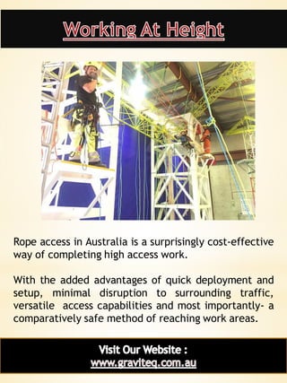12
Rope access in Australia is a surprisingly cost-effective
way of completing high access work.
With the added advantages of quick deployment and
setup, minimal disruption to surrounding traffic,
versatile access capabilities and most importantly- a
comparatively safe method of reaching work areas.
 