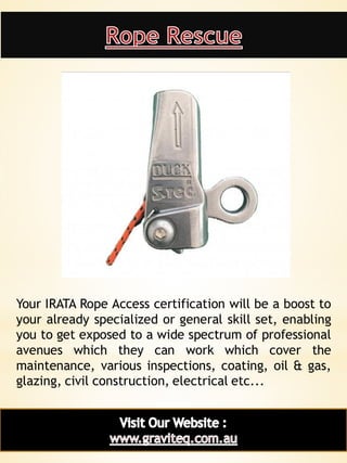 15
Your IRATA Rope Access certification will be a boost to
your already specialized or general skill set, enabling
you to get exposed to a wide spectrum of professional
avenues which they can work which cover the
maintenance, various inspections, coating, oil & gas,
glazing, civil construction, electrical etc...
 