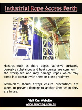18
Hazards such as sharp edges, abrasive surfaces,
corrosive substances and heat sources are common in
the workplace and may damage ropes which may
come into contact with them or close proximity.
Technicians should always ensure precautions are
taken to prevent damage to anchor lines when they
are in use.
 