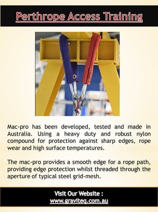 21
Mac-pro has been developed, tested and made in
Australia. Using a heavy duty and robust nylon
compound for protection against sharp edges, rope
wear and high surface temperatures.
The mac-pro provides a smooth edge for a rope path,
providing edge protection whilst threaded through the
aperture of typical steel grid-mesh.
 