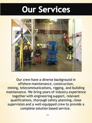 24
Our crew have a diverse background in
offshore maintenance, construction,
mining, telecommunications, rigging, and building
maintenance. We bring years of industry experience
together with engineering support, relevant
qualifications, thorough safety planning, close
supervision and a well equipped crew to provide a
complete solution based service.
 