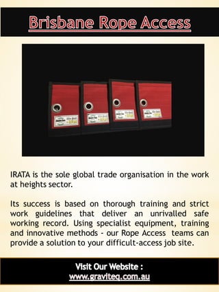 6
IRATA is the sole global trade organisation in the work
at heights sector.
Its success is based on thorough training and strict
work guidelines that deliver an unrivalled safe
working record. Using specialist equipment, training
and innovative methods - our Rope Access teams can
provide a solution to your difficult-access job site.
 