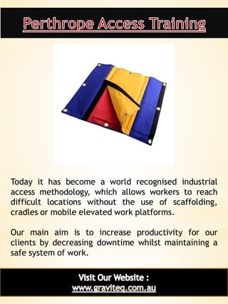 7
Today it has become a world recognised industrial
access methodology, which allows workers to reach
difficult locations without the use of scaffolding,
cradles or mobile elevated work platforms.
Our main aim is to increase productivity for our
clients by decreasing downtime whilst maintaining a
safe system of work.
 