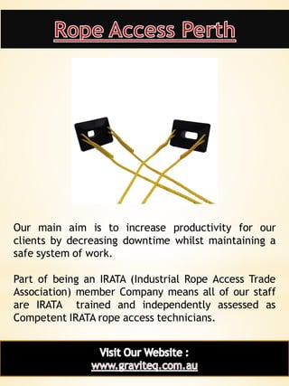 8
Our main aim is to increase productivity for our
clients by decreasing downtime whilst maintaining a
safe system of work.
Part of being an IRATA (Industrial Rope Access Trade
Association) member Company means all of our staff
are IRATA trained and independently assessed as
Competent IRATA rope access technicians.
 
