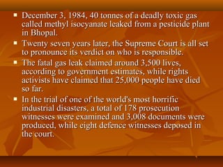    December 3, 1984, 40 tonnes of a deadly toxic gas
    called methyl isocyanate leaked from a pesticide plant
    in Bhopal.
   Twenty seven years later, the Supreme Court is all set
    to pronounce its verdict on who is responsible.
   The fatal gas leak claimed around 3,500 lives,
    according to government estimates, while rights
    activists have claimed that 25,000 people have died
    so far.
   In the trial of one of the world's most horrific
    industrial disasters, a total of 178 prosecution
    witnesses were examined and 3,008 documents were
    produced, while eight defence witnesses deposed in
    the court.
 