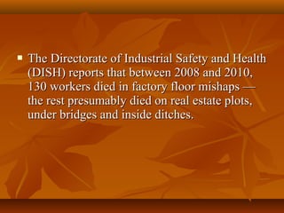    The Directorate of Industrial Safety and Health
    (DISH) reports that between 2008 and 2010,
    130 workers died in factory floor mishaps —
    the rest presumably died on real estate plots,
    under bridges and inside ditches.
 