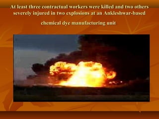 At least three contractual workers were killed and two others
 severely injured in two explosions at an Ankleshwar-based
             chemical dye manufacturing unit
 