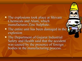    The explosions took place at Shivam
    Chemicals and Alum, which
    manufactures Zinc Sulphate.
   The entire unit has been damaged in the
    explosion
   The Department of Gujarat Industrial
    Safety and Health said that the accident
    was caused by the presence of foreign
    bodies in the manufacturing process.
 