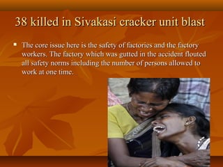 38 killed in Sivakasi cracker unit blast
   The core issue here is the safety of factories and the factory
    workers. The factory which was gutted in the accident flouted
    all safety norms including the number of persons allowed to
    work at one time.
 