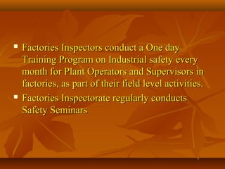    Factories Inspectors conduct a One day
    Training Program on Industrial safety every
    month for Plant Operators and Supervisors in
    factories, as part of their field level activities.
   Factories Inspectorate regularly conducts
    Safety Seminars
 