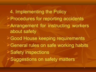 4. Implementing the Policy
Procedures for reporting accidents
Arrangement for instructing workers
 about safety
Good House keeping requirements
General rules on safe working habits
Safety inspections
Suggestions on safety matters
 