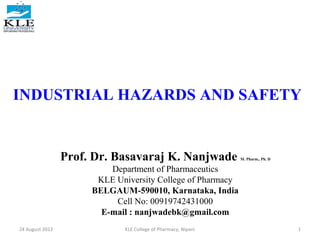 INDUSTRIAL HAZARDS AND SAFETY

Prof. Dr. Basavaraj K. Nanjwade

M. Pharm., Ph. D

Department of Pharmaceutics
KLE University College of Pharmacy
BELGAUM-590010, Karnataka, India
Cell No: 00919742431000
E-mail : nanjwadebk@gmail.com
24 August 2012

KLE College of Pharmacy, Nipani

1

 
