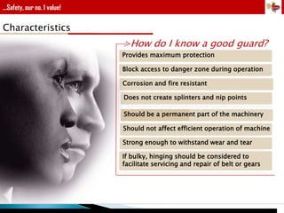 ...Safety, our no. 1 value!

Characteristics

>How do I know a good guard?
Provides maximum protection
Block access to danger zone during operation
Corrosion and fire resistant
Does not create splinters and nip points
Should be a permanent part of the machinery
Should not affect efficient operation of machine
Strong enough to withstand wear and tear
If bulky, hinging should be considered to
facilitate servicing and repair of belt or gears

 