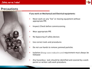 ...Safety, our no. 1 value!

Precautions
If you work on Mechanical and Electrical equipments:


Never work on any “live” or moving equipment without
appropriate PPE



Inspect/Check before commissioning



Wear appropriate PPE



No bypassing of safety devices



Use correct tools and procedures



Do not use hands to remove jammed particles



Isolation (Energy source reduced to zero) requirement must always be
followed



Any hazardous task should be identified and covered by a work
permit or written safe work procedure.

 