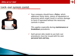 ...Safety, our no. 1 value!

Lock-out system contd.
 Your company should have a Policy which
addresses those items, pieces of equipment or
processes which might result in serious damage
or harm if operated without the necessary
controls in place
This applies especially during maintenance or
breakdown procedures.
 Each person who needs to use lock-out
procedures must be issued with his own
personal lock and key.

 