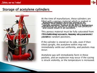 ...Safety, our no. 1 value!

Storage of acetylene cylinders
At the time of manufacture, these cylinders are
filled with a porous material which is soaked in
Acetylene cylinders must be stored in an
acetone. This allows for a large quantity of
upright position. Failure to do this is dangerous
acetylene to be stored at relatively low pressure
and could result in an accident.
This porous material must be fully saturated from
The following upwards, leaving why you must
the lowest levelare some reasons no unsaturated
do this.
pocket in random positions.
If the cylinder is stored on its side, even if then
tilted upright, the acetylene within may not
immediately settle out uniformly, and pockets may
occur.
Acetylene gas will immediately form in these
pockets, and an explosion may occur if the casing
is struck violently, or the temperature is increased.

 