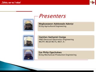 ...Safety, our no. 1 value!

Presenters
Megbuwawon Adebowale Adeniyi
B.Eng Agricultural Engineering

Oamhen Nathaniel Oseiga

HND Electrical/Electronics Engineering
MCITP, MCSA MCTS, MCP, A+

Eze Philip Ogechukwu

B.Eng Mechanical/Production Engineering

 