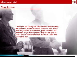 ...Safety, our no. 1 value!

Conclusion

Thank you for taking out time to learn about safety.
We hope this information was useful to you, if you
have any doubts or questions, please contact the
members of your SHEQ team; they will be glad to
assist you in anyway they can. Do have a safe and
successful day.

 