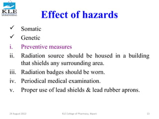 Effect of hazards 
 Somatic 
 Genetic 
i. Preventive measures 
ii. Radiation source should be housed in a building 
that shields any surrounding area. 
iii. Radiation badges should be worn. 
iv. Periodical medical examination. 
v. Proper use of lead shields & lead rubber aprons. 
24 August 2012 KLE College of Pharmacy, Nipani 13 
 