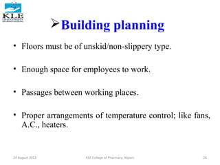 Building planning 
• Floors must be of unskid/non-slippery type. 
• Enough space for employees to work. 
• Passages between working places. 
• Proper arrangements of temperature control; like fans, 
A.C., heaters. 
24 August 2012 KLE College of Pharmacy, Nipani 26 
 