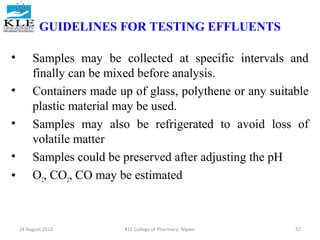 GUIDELINES FOR TESTING EFFLUENTS 
• Samples may be collected at specific intervals and 
finally can be mixed before analysis. 
• Containers made up of glass, polythene or any suitable 
plastic material may be used. 
• Samples may also be refrigerated to avoid loss of 
volatile matter 
• Samples could be preserved after adjusting the pH 
• O2, CO2, CO may be estimated 
24 August 2012 KLE College of Pharmacy, Nipani 52 
 