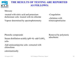 THE RESULTS OF TESTING ARE REPORTED 
AS FOLLOWS: 
Mercury 
-treated with nitric acid and potassium 
dichromate soln- treared with tin chloride 
Vapour determined by spectrophotometry 
-Coagulation 
-chelation with 
trimercaptotriazine 
Phenolic compounds 
Steam distillation-acidify (pH<4)- add CuSO4 
soln- 
Add aminoantipyrine soln- extracted with 
chloroform 
calorimetrically 
Removal by polymeric 
adsorbents 
24 August 2012 KLE College of Pharmacy, Nipani 55 
 